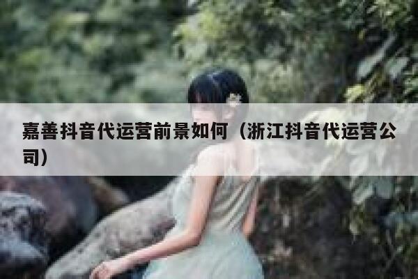 嘉善抖音代运营前景如何（浙江抖音代运营公司）