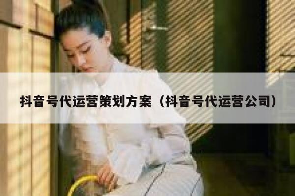 抖音号代运营策划方案（抖音号代运营公司）