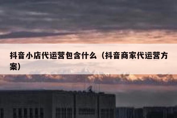 抖音小店代运营包含什么（抖音商家代运营方案）