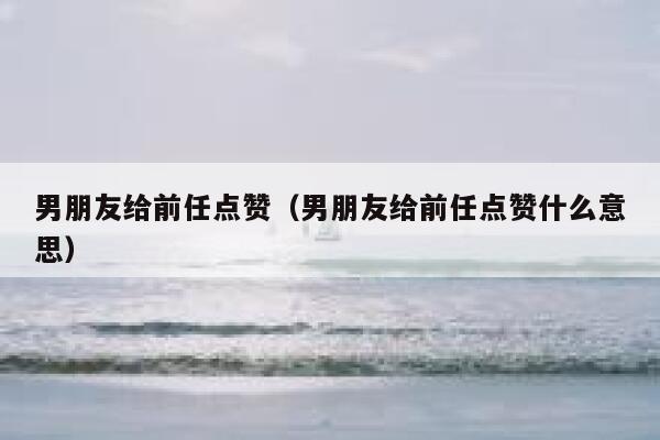 男朋友给前任点赞（男朋友给前任点赞什么意思）