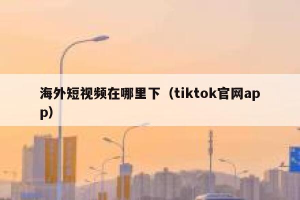 海外短视频在哪里下（tiktok官网app）