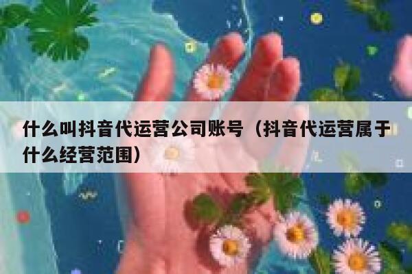 什么叫抖音代运营公司账号（抖音代运营属于什么经营范围）