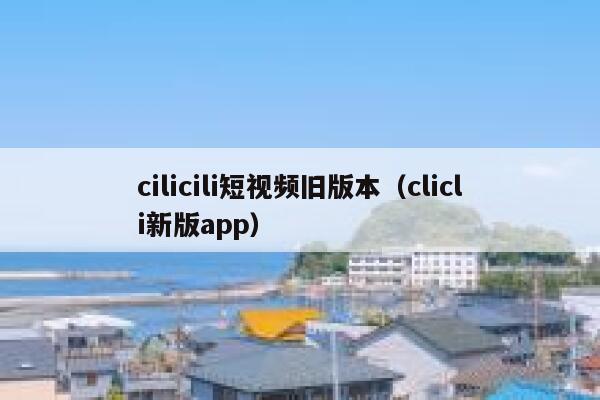 cilicili短视频旧版本（clicli新版app）