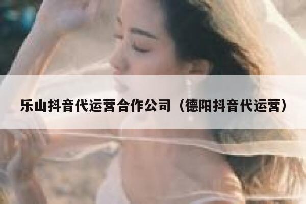 乐山抖音代运营合作公司（德阳抖音代运营）