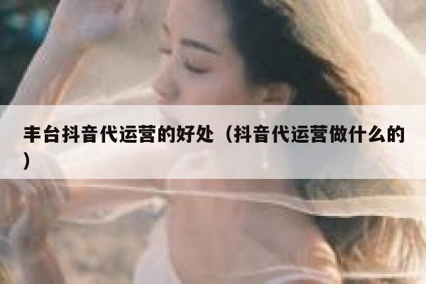 丰台抖音代运营的好处（抖音代运营做什么的）