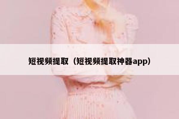 短视频提取（短视频提取神器app）