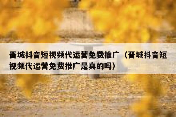 晋城抖音短视频代运营免费推广（晋城抖音短视频代运营免费推广是真的吗）