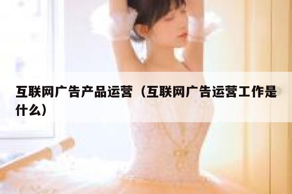 互联网广告产品运营（互联网广告运营工作是什么）