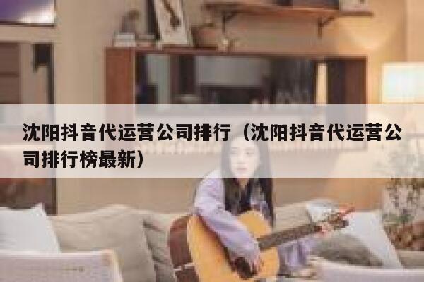 沈阳抖音代运营公司排行（沈阳抖音代运营公司排行榜最新）