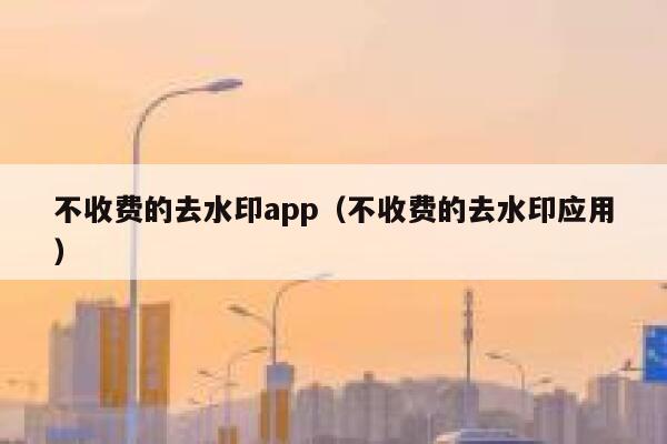 不收费的去水印app（不收费的去水印应用）