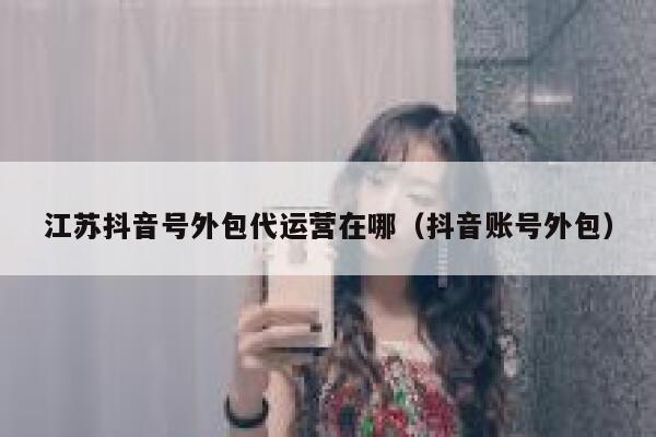 江苏抖音号外包代运营在哪（抖音账号外包）