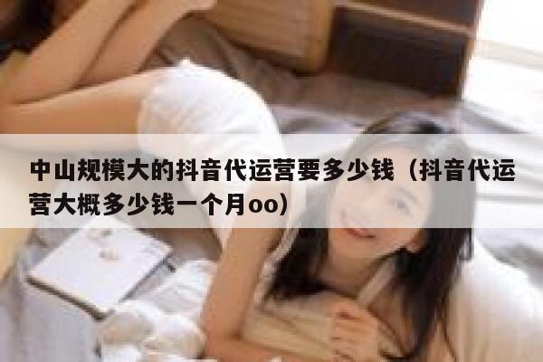 中山规模大的抖音代运营要多少钱（抖音代运营大概多少钱一个月oo）