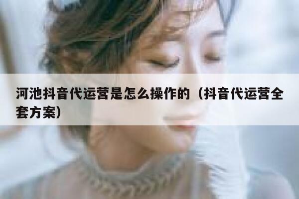 河池抖音代运营是怎么操作的（抖音代运营全套方案）