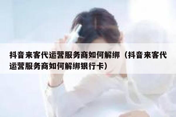 抖音来客代运营服务商如何解绑（抖音来客代运营服务商如何解绑银行卡）