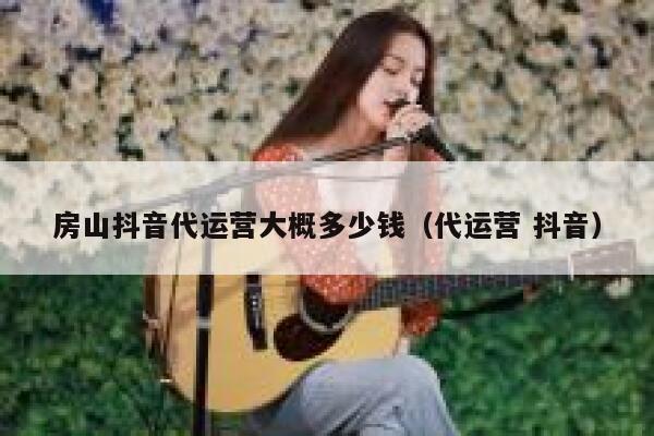 房山抖音代运营大概多少钱（代运营 抖音）