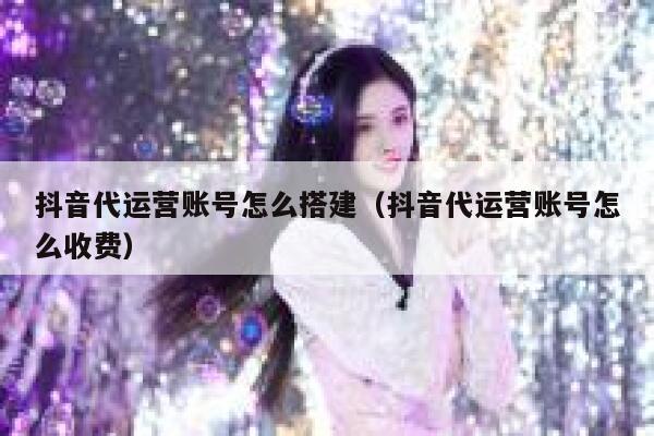 抖音代运营账号怎么搭建（抖音代运营账号怎么收费）