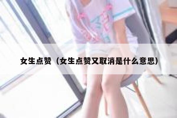 女生点赞（女生点赞又取消是什么意思）