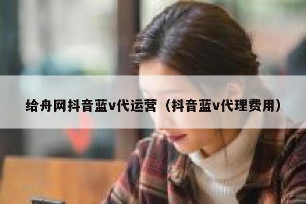 给舟网抖音蓝v代运营（抖音蓝v代理费用）