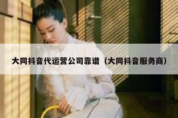 大同抖音代运营公司靠谱（大同抖音服务商）