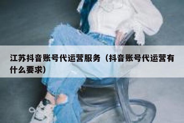 江苏抖音账号代运营服务（抖音账号代运营有什么要求）