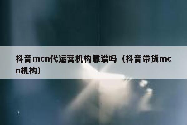 抖音mcn代运营机构靠谱吗（抖音带货mcn机构）