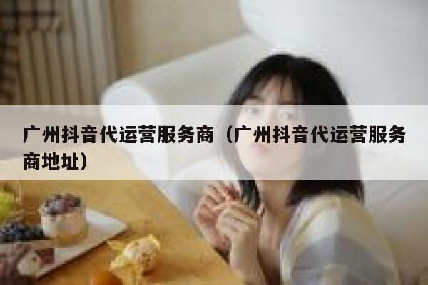 广州抖音代运营服务商（广州抖音代运营服务商地址）