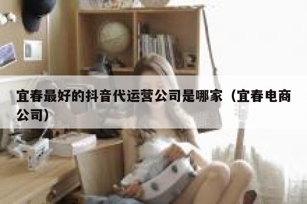 宜春最好的抖音代运营公司是哪家（宜春电商公司）