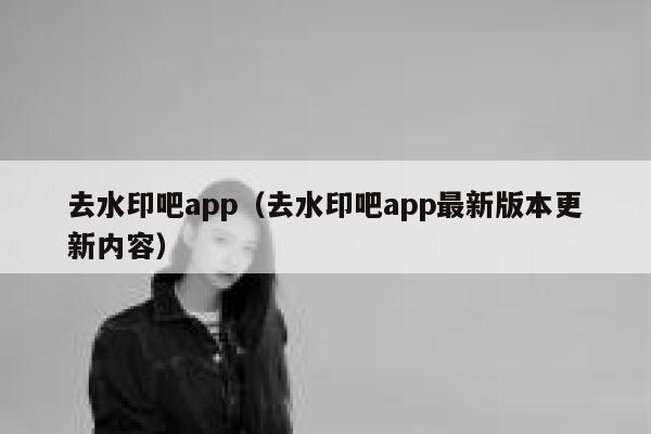 去水印吧app（去水印吧app最新版本更新内容）