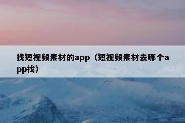 找短视频素材的app（短视频素材去哪个app找）