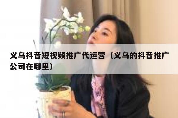 义乌抖音短视频推广代运营（义乌的抖音推广公司在哪里）