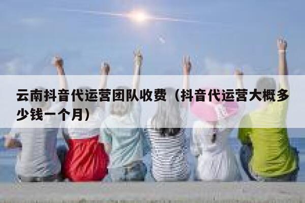 云南抖音代运营团队收费（抖音代运营大概多少钱一个月）