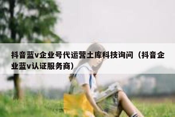 抖音蓝v企业号代运营土库科技询问（抖音企业蓝v认证服务商）