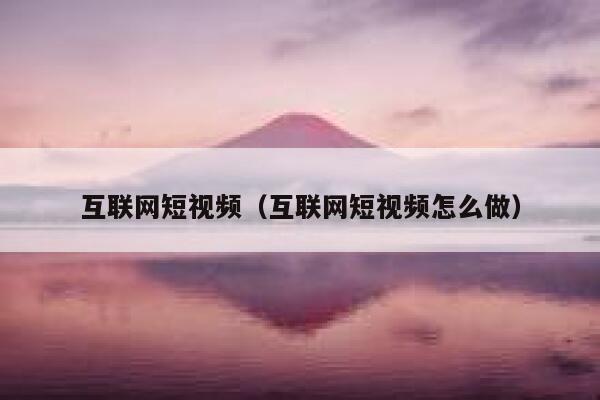 互联网短视频（互联网短视频怎么做）