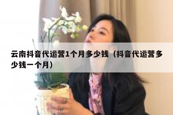 云南抖音代运营1个月多少钱（抖音代运营多少钱一个月）