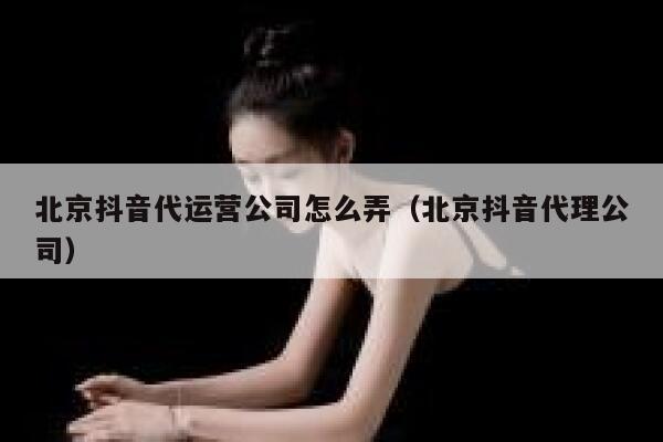 北京抖音代运营公司怎么弄（北京抖音代理公司）