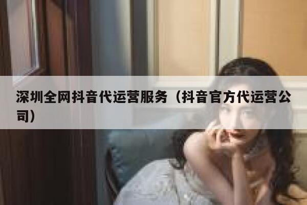 深圳全网抖音代运营服务（抖音官方代运营公司）