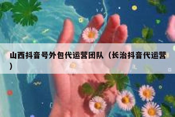 山西抖音号外包代运营团队（长治抖音代运营）