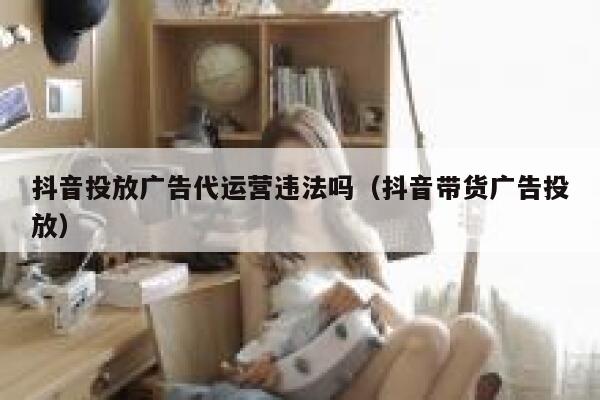 抖音投放广告代运营违法吗（抖音带货广告投放）