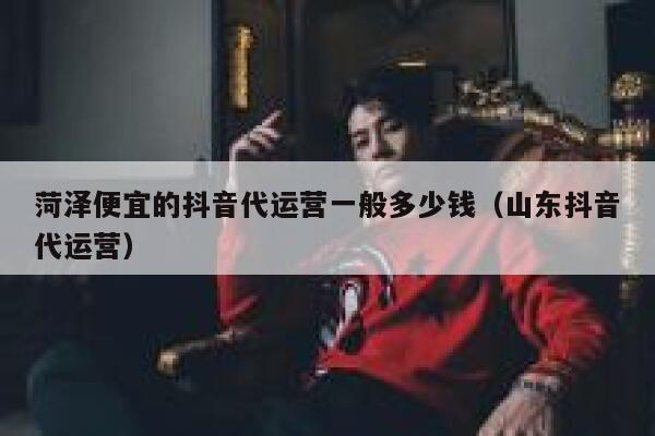 菏泽便宜的抖音代运营一般多少钱（山东抖音代运营）