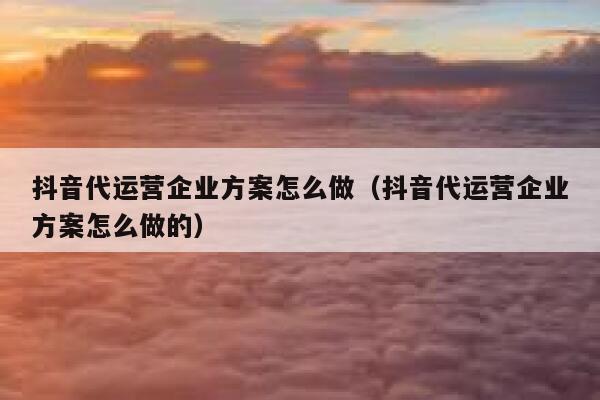 抖音代运营企业方案怎么做（抖音代运营企业方案怎么做的）