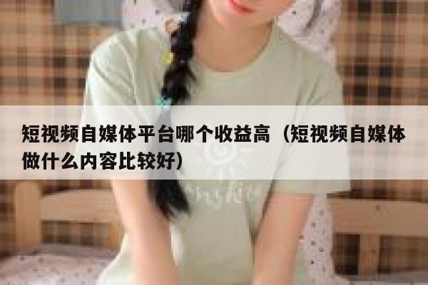 短视频自媒体平台哪个收益高（短视频自媒体做什么内容比较好）