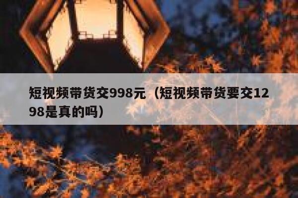 短视频带货交998元（短视频带货要交1298是真的吗）