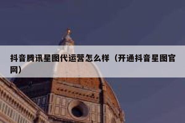 抖音腾讯星图代运营怎么样（开通抖音星图官网）