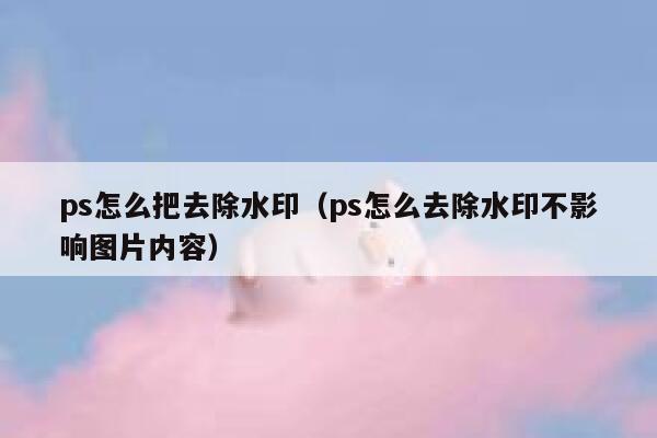 ps怎么把去除水印（ps怎么去除水印不影响图片内容）