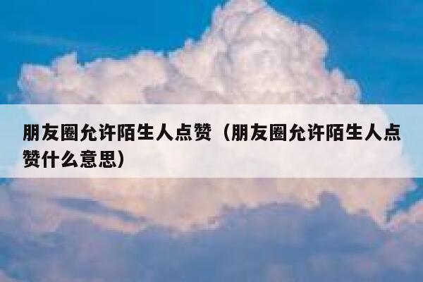 朋友圈允许陌生人点赞（朋友圈允许陌生人点赞什么意思）